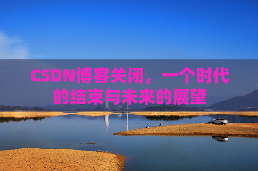 CSDN博客关闭，一个时代的结束与未来的展望